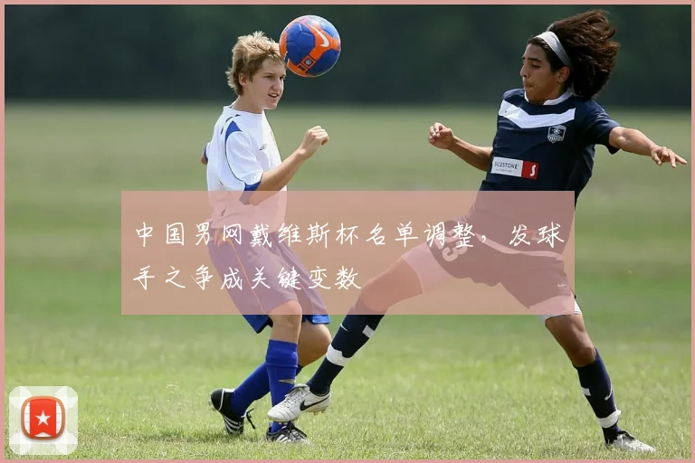 中国男网戴维斯杯名单调整，发球手之争成关键变数