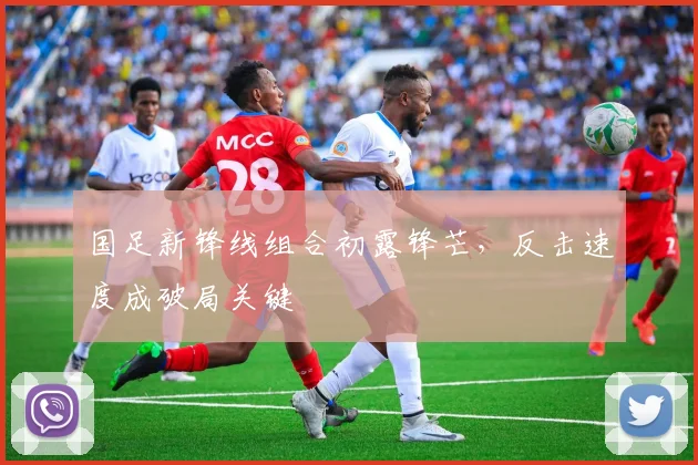 国足新锋线组合初露锋芒，反击速度成破局关键