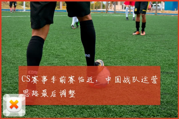 CS赛事季前赛临近，中国战队运营思路最后调整