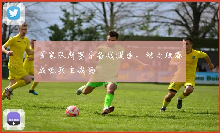国家队新赛季备战提速，综合联赛成练兵主战场