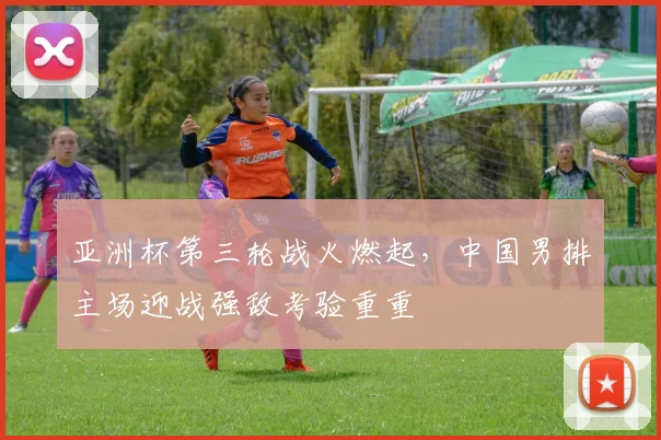 亚洲杯第三轮战火燃起，中国男排主场迎战强敌考验重重