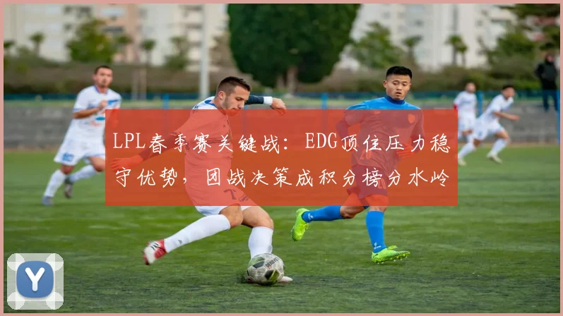LPL春季赛关键战：EDG顶住压力稳守优势，团战决策成积分榜分水岭