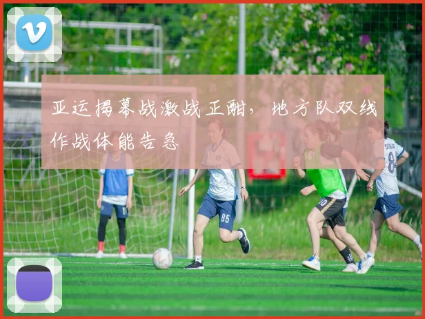 亚运揭幕战激战正酣，地方队双线作战体能告急
