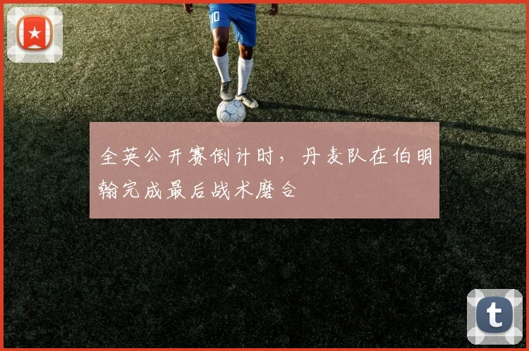 全英公开赛倒计时，丹麦队在伯明翰完成最后战术磨合
