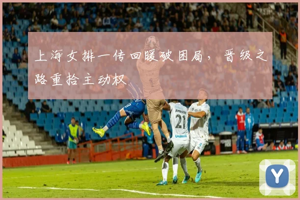 上海女排一传回暖破困局，晋级之路重拾主动权
