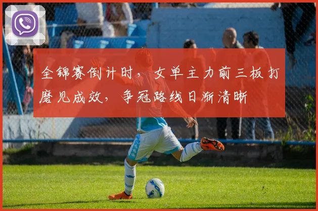 全锦赛倒计时，女单主力前三板打磨见成效，争冠路线日渐清晰