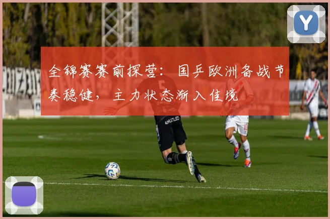全锦赛赛前探营：国乒欧洲备战节奏稳健，主力状态渐入佳境