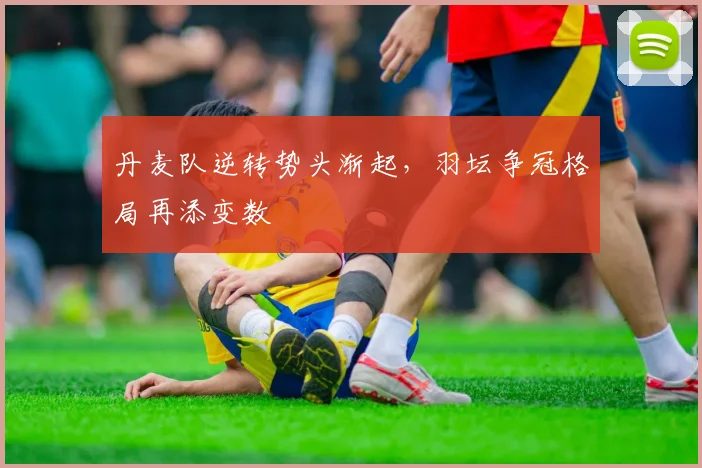 丹麦队逆转势头渐起，羽坛争冠格局再添变数