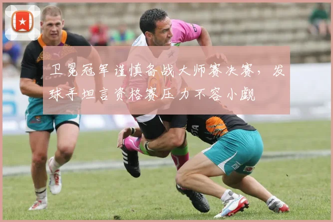 卫冕冠军谨慎备战大师赛决赛，发球手坦言资格赛压力不容小觑