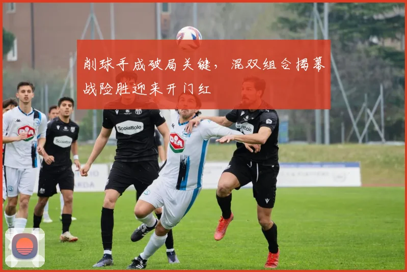 削球手成破局关键，混双组合揭幕战险胜迎来开门红