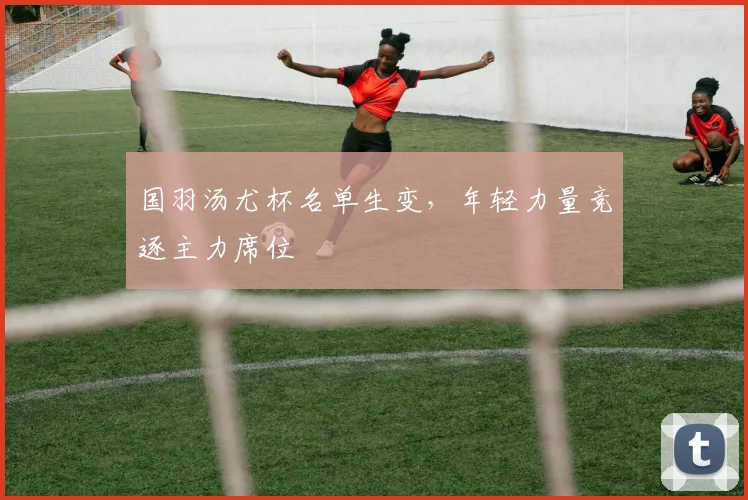 国羽汤尤杯名单生变，年轻力量竞逐主力席位