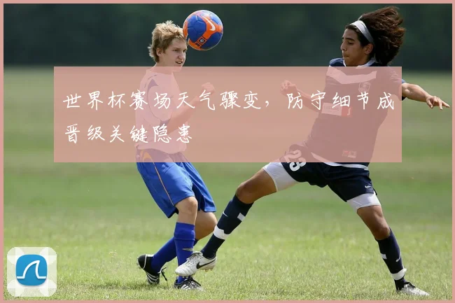 世界杯赛场天气骤变，防守细节成晋级关键隐患