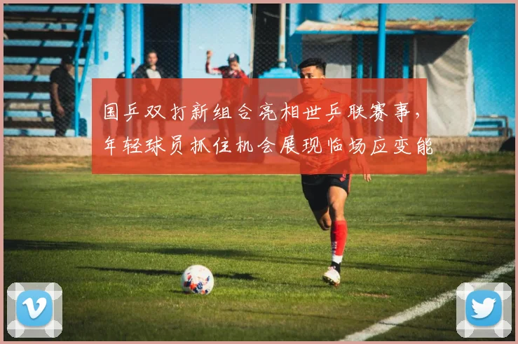 国乒双打新组合亮相世乒联赛事，年轻球员抓住机会展现临场应变能力