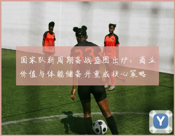 国家队新周期备战蓝图出炉，商业价值与体能储备并重成核心策略