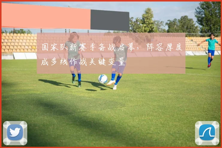 国家队新赛季备战启幕，阵容厚度成多线作战关键变量