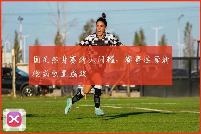 国足热身赛新人闪耀，赛事运营新模式初显成效