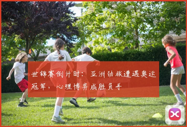 世锦赛倒计时：亚洲劲旅遭遇奥运冠军，心理博弈成胜负手