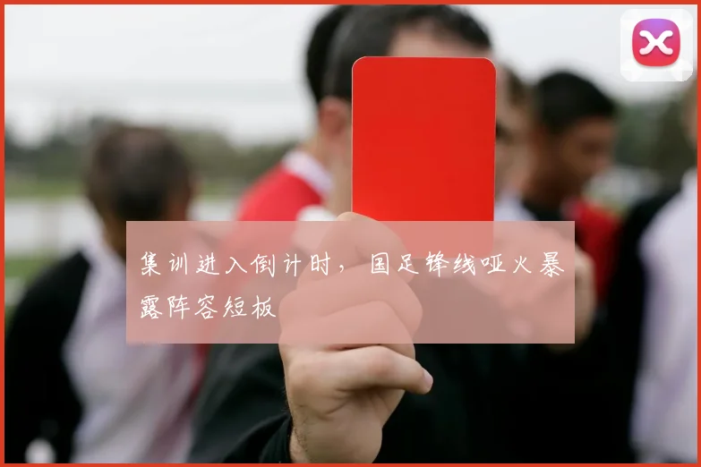 集训进入倒计时，国足锋线哑火暴露阵容短板
