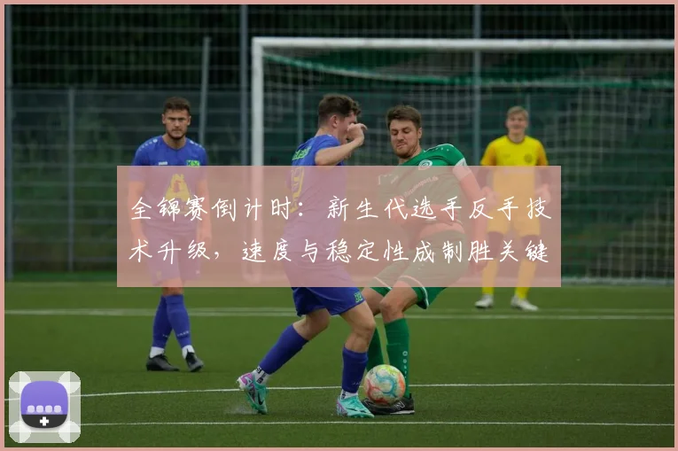 全锦赛倒计时：新生代选手反手技术升级，速度与稳定性成制胜关键