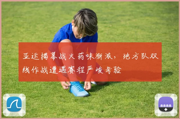 亚运揭幕战火药味渐浓，地方队双线作战遭遇赛程严峻考验