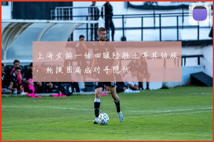 上海女排一传回暖险胜土耳其劲旅，轮换困局成对手隐忧