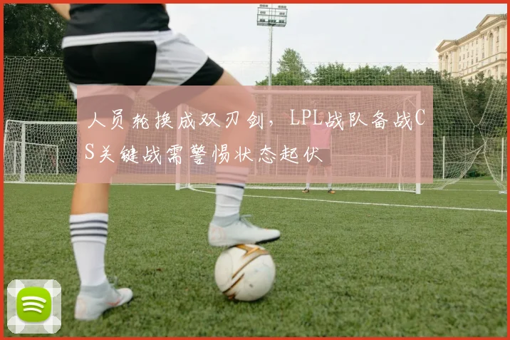 人员轮换成双刃剑，LPL战队备战CS关键战需警惕状态起伏