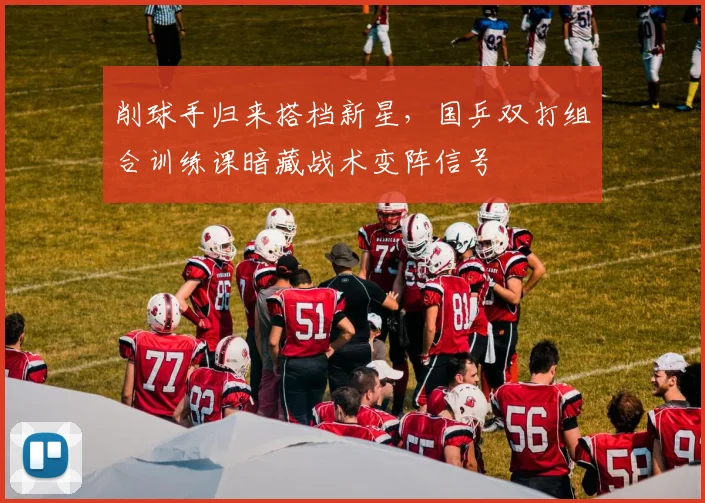 削球手归来搭档新星，国乒双打组合训练课暗藏战术变阵信号