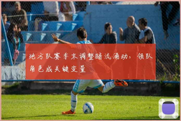 地方队赛季末调整暗流涌动，领队角色成关键变量