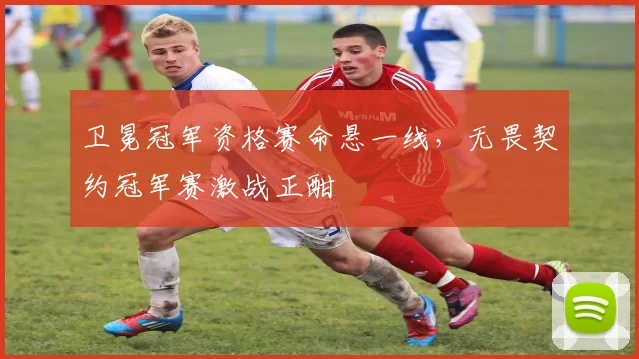 卫冕冠军资格赛命悬一线，无畏契约冠军赛激战正酣