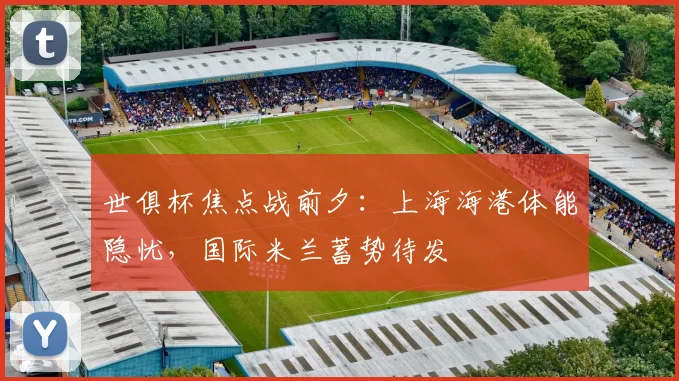 世俱杯焦点战前夕：上海海港体能隐忧，国际米兰蓄势待发