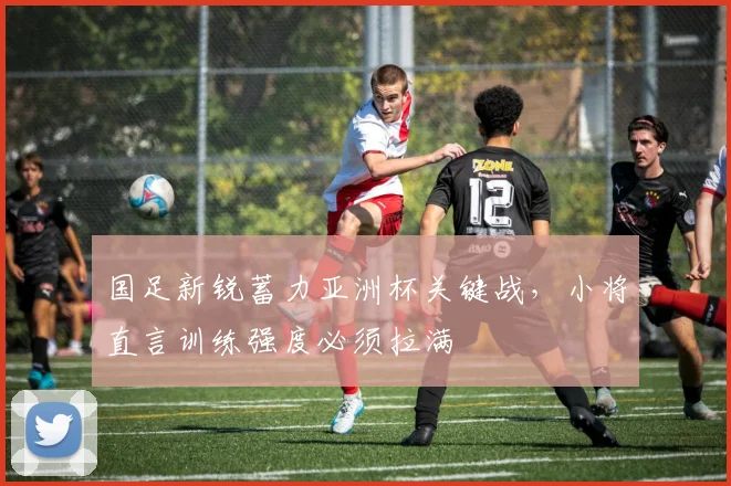 国足新锐蓄力亚洲杯关键战，小将直言训练强度必须拉满