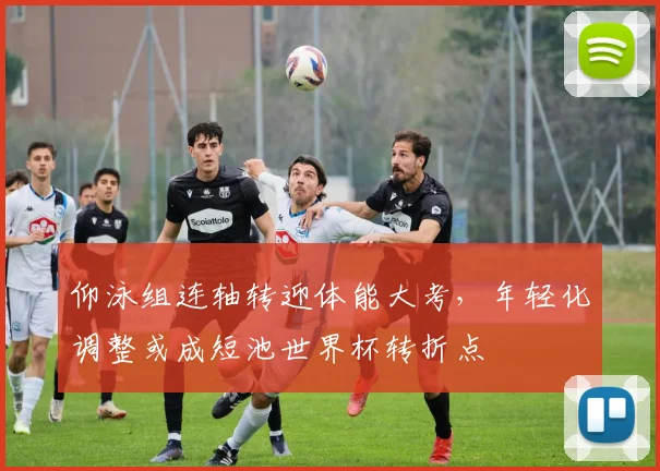 仰泳组连轴转迎体能大考，年轻化调整或成短池世界杯转折点