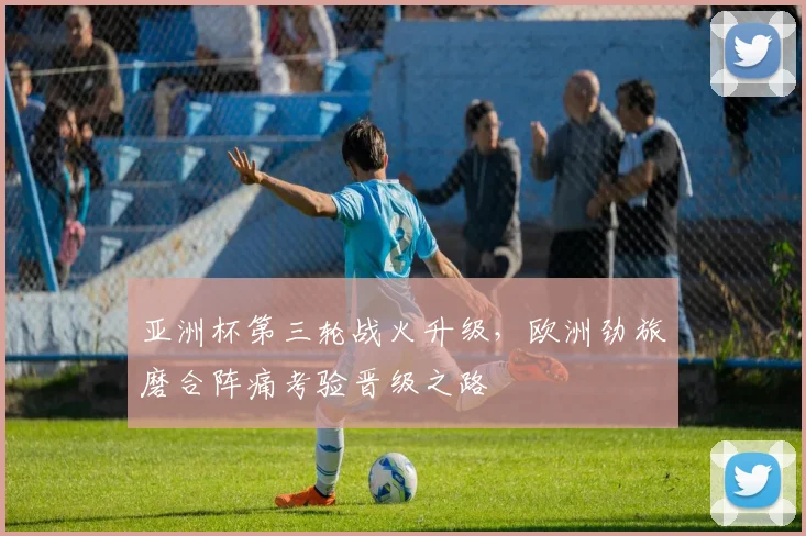 亚洲杯第三轮战火升级，欧洲劲旅磨合阵痛考验晋级之路