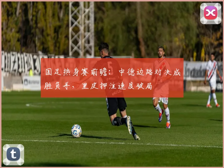 国足热身赛前瞻：中德边路对决成胜负手，里皮押注速度破局