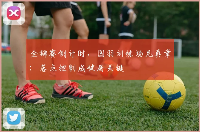 全锦赛倒计时，国羽训练场见真章：落点控制成破局关键