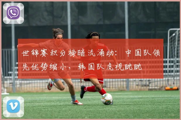 世锦赛积分榜暗流涌动：中国队领先优势缩小，韩国队虎视眈眈