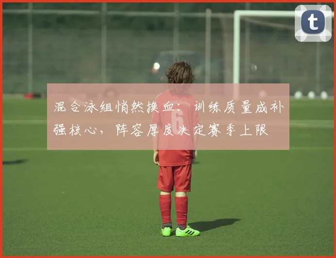 混合泳组悄然换血：训练质量成补强核心，阵容厚度决定赛季上限