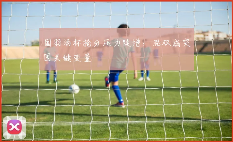 国羽汤杯抢分压力陡增，混双成突围关键变量