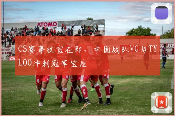 CS赛事收官在即，中国战队VG与TYLOO冲刺冠军宝座