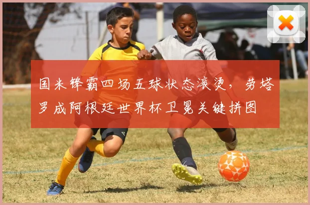 国米锋霸四场五球状态滚烫，劳塔罗成阿根廷世界杯卫冕关键拼图