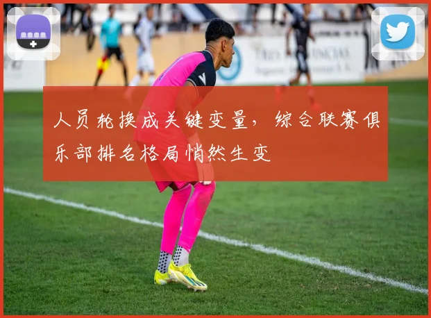 人员轮换成关键变量，综合联赛俱乐部排名格局悄然生变