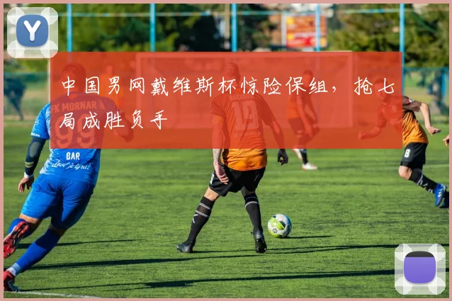 中国男网戴维斯杯惊险保组，抢七局成胜负手